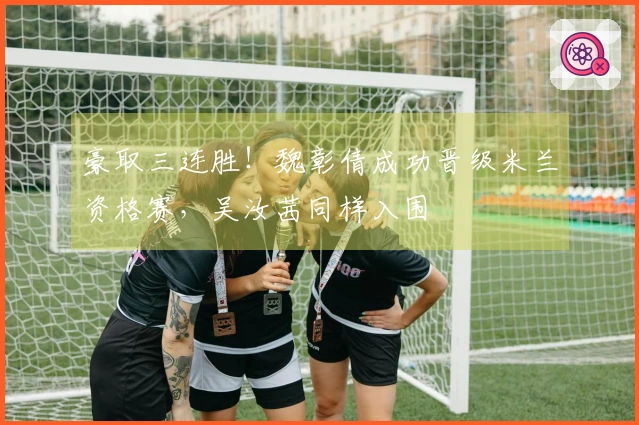 豪取三连胜！魏彰倩成功晋级米兰资格赛，吴汝茜同样入围