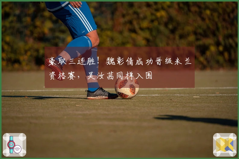 豪取三连胜！魏彰倩成功晋级米兰资格赛，吴汝茜同样入围