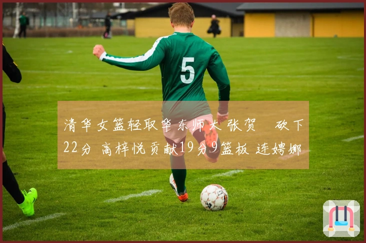 清华女篮轻取华东师大 张贺玥砍下22分 高梓悦贡献19分9篮板 连娉娜得16分