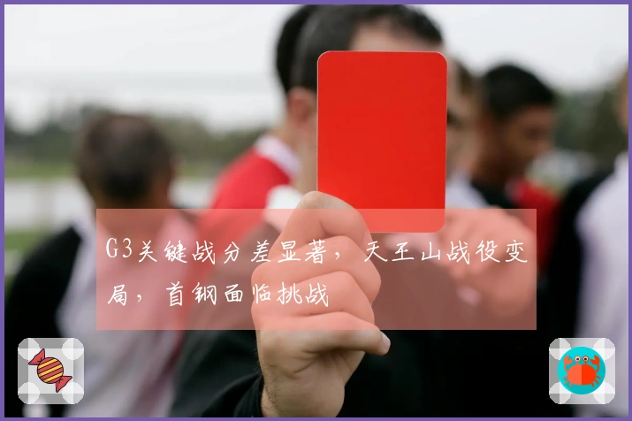 G3关键战分差显著，天王山战役变局，首钢面临挑战
