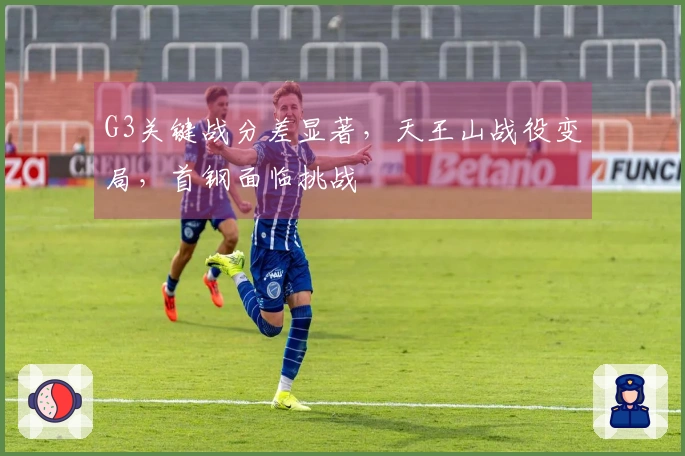 G3关键战分差显著，天王山战役变局，首钢面临挑战